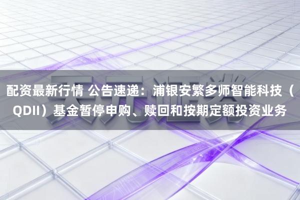 配资最新行情 公告速递：浦银安繁多师智能科技（QDII）基金暂停申购、赎回和按期定额投资业务