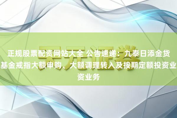 正规股票配资网站大全 公告速递：九泰日添金货币基金戒指大额申购、大额调理转入及按期定额投资业务