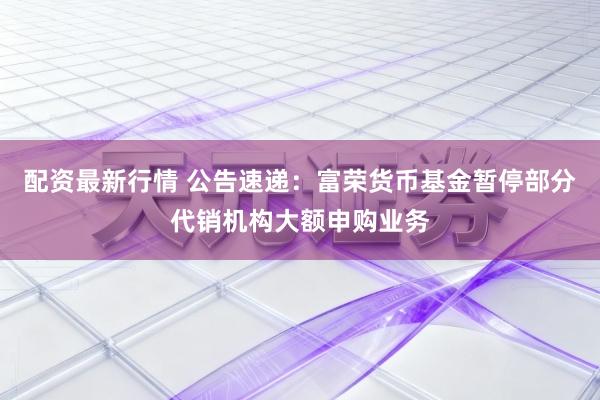 配资最新行情 公告速递：富荣货币基金暂停部分代销机构大额申购业务