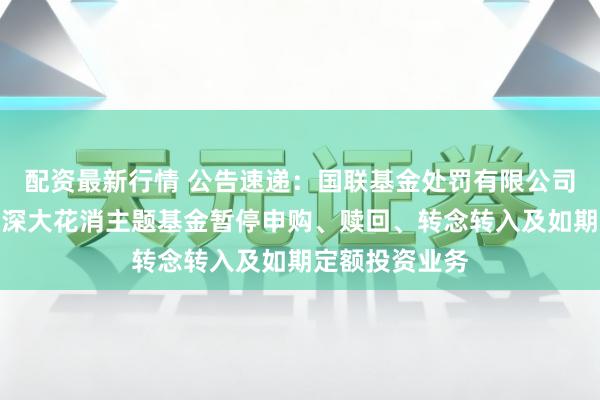 配资最新行情 公告速递：国联基金处罚有限公司对于国联沪港深大花消主题基金暂停申购、赎回、转念转入及如期定额投资业务