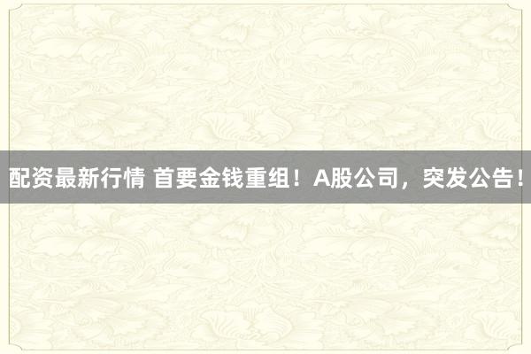 配资最新行情 首要金钱重组！A股公司，突发公告！