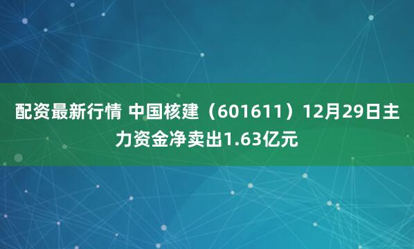 配资最新行情 中国核建（601611）12月29日主力资金净卖出1.63亿元