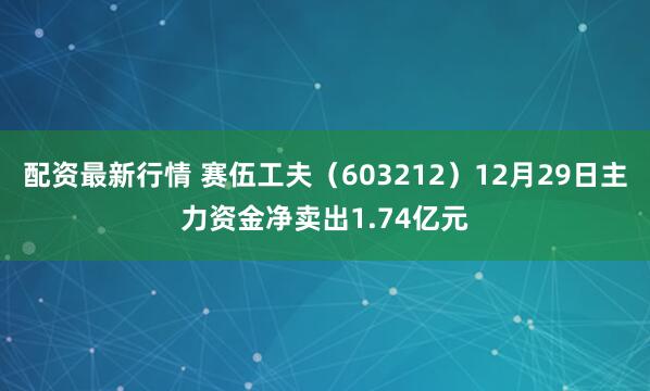 配资最新行情 赛伍工夫（603212）12月29日主力资金净卖出1.74亿元