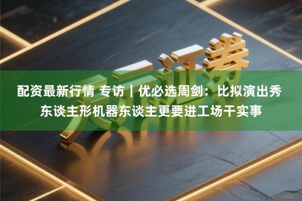 配资最新行情 专访｜优必选周剑：比拟演出秀 东谈主形机器东谈主更要进工场干实事