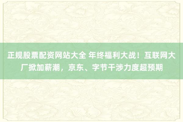 正规股票配资网站大全 年终福利大战！互联网大厂掀加薪潮，京东、字节干涉力度超预期