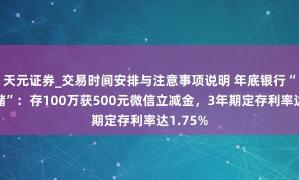 天元证券_交易时间安排与注意事项说明 年底银行“项目揽储”：存100万获500元微信立减金，3年期定存利率达1.75%