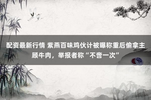 配资最新行情 紫燕百味鸡伙计被曝称重后偷拿主顾牛肉，举报者称“不啻一次”