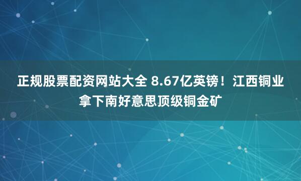正规股票配资网站大全 8.67亿英镑！江西铜业拿下南好意思顶级铜金矿