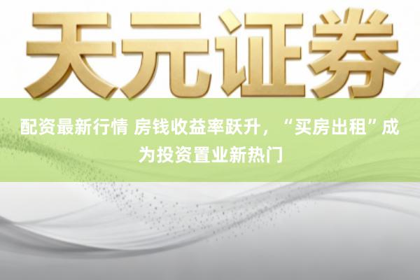 配资最新行情 房钱收益率跃升,“买房出租”成为投资置业新热门