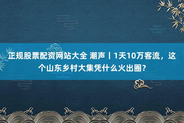 正规股票配资网站大全 潮声丨1天10万客流，这个山东乡村大集凭什么火出圈？