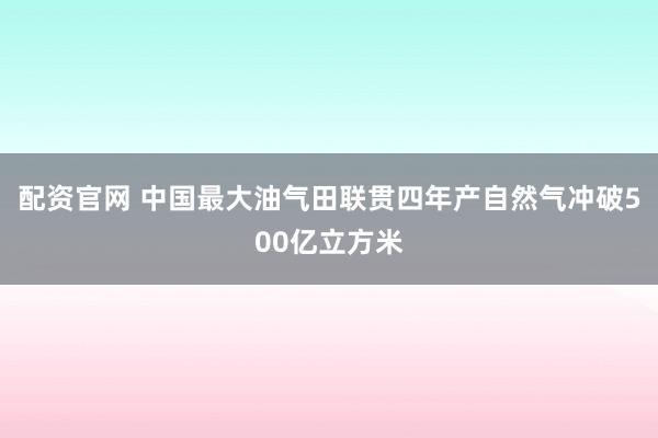 配资官网 中国最大油气田联贯四年产自然气冲破500亿立方米
