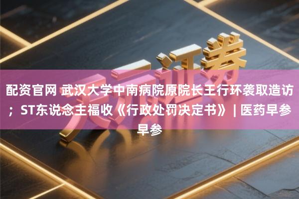 配资官网 武汉大学中南病院原院长王行环袭取造访；ST东说念主福收《行政处罚决定书》 | 医药早参