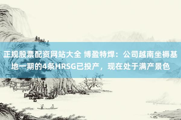 正规股票配资网站大全 博盈特焊：公司越南坐褥基地一期的4条HRSG已投产，现在处于满产景色