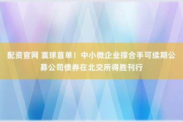 配资官网 寰球首单！中小微企业撑合手可续期公募公司债券在北交所得胜刊行