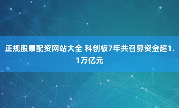 正规股票配资网站大全 科创板7年共召募资金超1.1万亿元