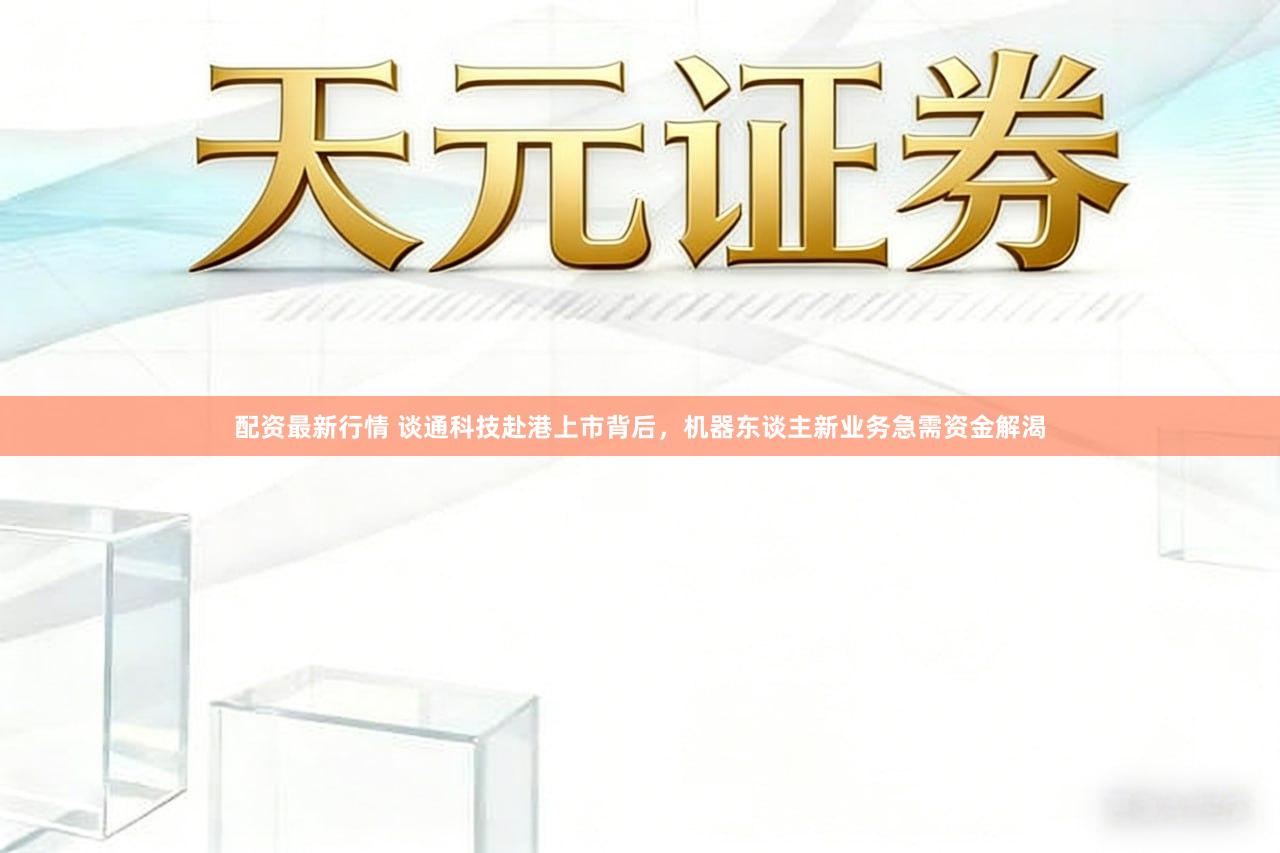 配资最新行情 谈通科技赴港上市背后，机器东谈主新业务急需资金解渴