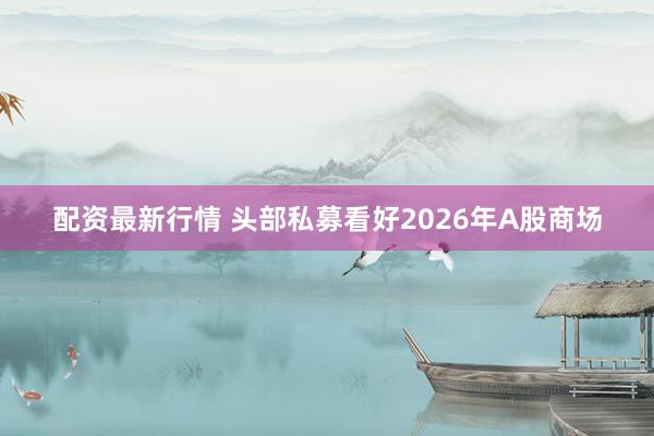 配资最新行情 头部私募看好2026年A股商场