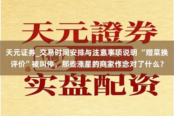 天元证券_交易时间安排与注意事项说明 “赠菜换评价”被叫停，那些涨星的商家作念对了什么？