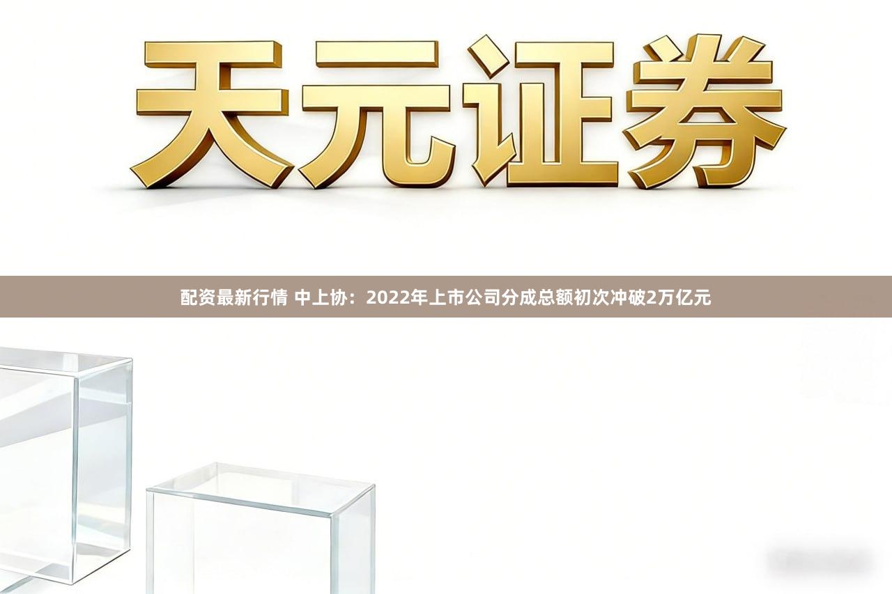 配资最新行情 中上协：2022年上市公司分成总额初次冲破2万亿元