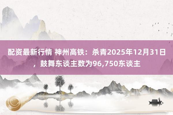 配资最新行情 神州高铁：杀青2025年12月31日，鼓舞东谈主数为96,750东谈主