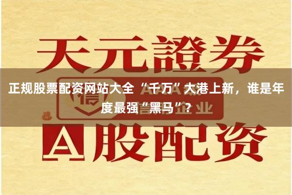 正规股票配资网站大全 “千万”大港上新，谁是年度最强“黑马”？