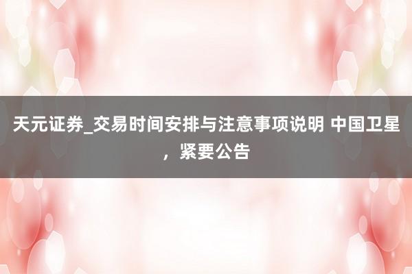 天元证券_交易时间安排与注意事项说明 中国卫星，紧要公告