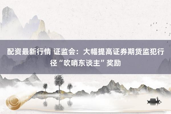 配资最新行情 证监会：大幅提高证券期货监犯行径“吹哨东谈主”奖励