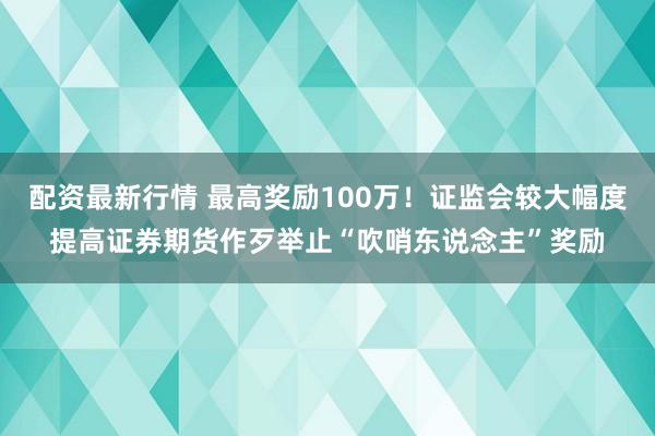 配资最新行情 最高奖励100万！证监会较大幅度提高证券期货作歹举止“吹哨东说念主”奖励