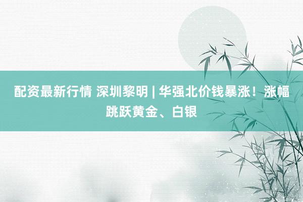 配资最新行情 深圳黎明 | 华强北价钱暴涨！涨幅跳跃黄金、白银